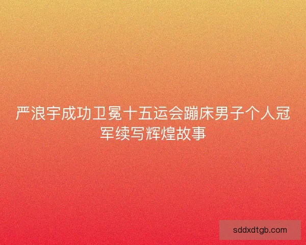 严浪宇成功卫冕十五运会蹦床男子个人冠军续写辉煌故事