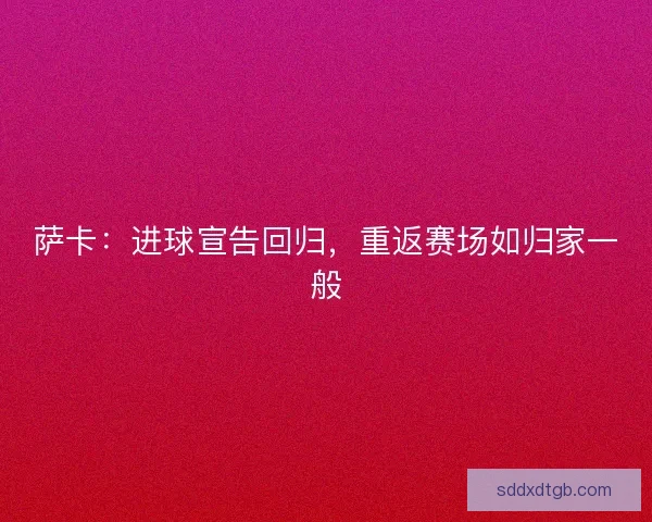 萨卡：进球宣告回归，重返赛场如归家一般