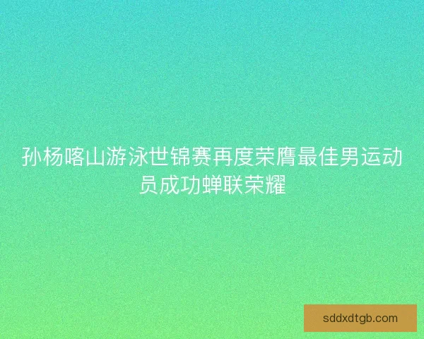 孙杨喀山游泳世锦赛再度荣膺最佳男运动员成功蝉联荣耀
