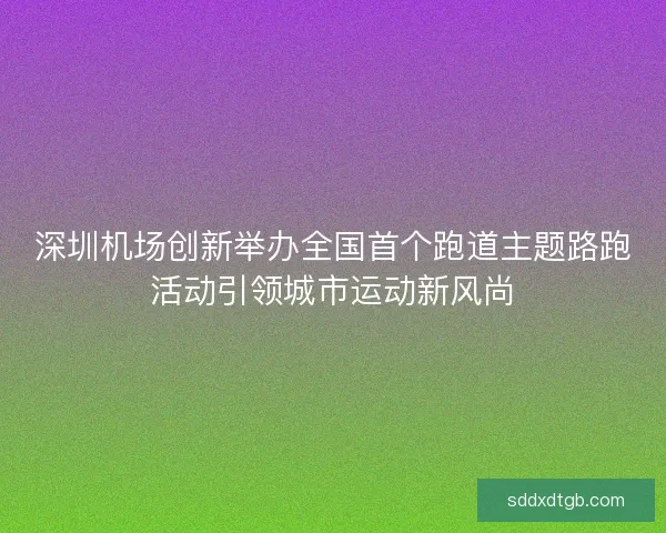 深圳机场创新举办全国首个跑道主题路跑活动引领城市运动新风尚