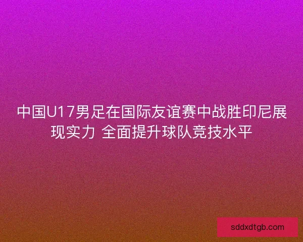中国U17男足在国际友谊赛中战胜印尼展现实力 全面提升球队竞技水平
