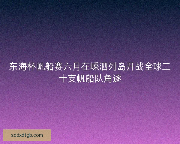 东海杯帆船赛六月在嵊泗列岛开战全球二十支帆船队角逐