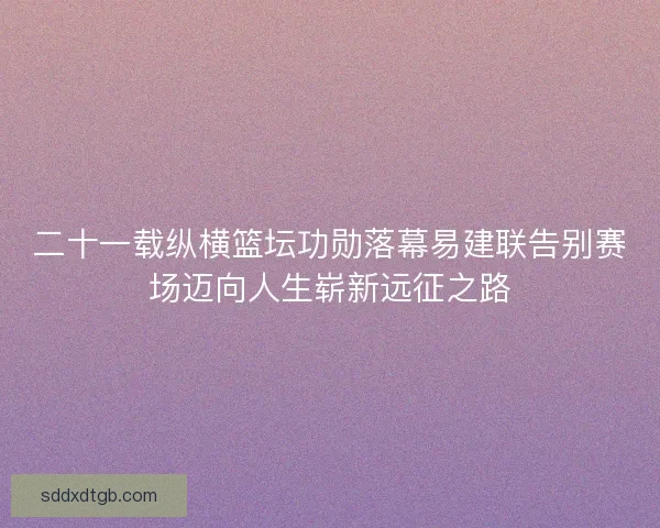 二十一载纵横篮坛功勋落幕易建联告别赛场迈向人生崭新远征之路
